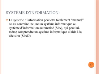 SYSTÈME D’INFORMATION:
 Le système d’information peut être totalement “manuel”
ou au contraire inclure un système informatique ou
système d’information automatisé (SIA), qui peut lui-
même comprendre un système informatique d’aide à la
décision (SIAD).
17
 