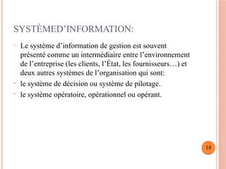 SYSTÈMED’INFORMATION:
o Le système d’information de gestion est souvent
présenté comme un intermédiaire entre l’environnement
de l’entreprise (les clients, l’État, les fournisseurs…) et
deux autres systèmes de l’organisation qui sont:
• le système de décision ou système de pilotage.
• le système opératoire, opérationnel ou opérant.
18
 