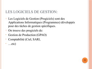 LES LOGICIELS DE GESTION:
o Les Logiciels de Gestion (Progiciels) sont des
Applications Informatiques (Programmes) développés
pour des tâches de gestion spécifiques.
o On trouve des progiciels de:
• Gestion de Production (GPAO)
• Comptabilité (Ciel, SARI,
• …etc)
22
 