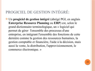 PROGICIEL DE GESTION INTÉGRÉ:
 Un progiciel de gestion intégré (abrégé PGI, en anglais
Enterprise Resource Planning ou ERP) est, selon le
grand dictionnaire terminologique, un « logiciel qui
permet de gérer l'ensemble des processus d'une
entreprise, en intégrant l'ensemble des fonctions de cette
dernière comme la gestion des ressources humaines, la
gestion comptable et financière, l'aide à la décision, mais
aussi la vente, la distribution, l'approvisionnement, le
commerce électronique. »
23
 