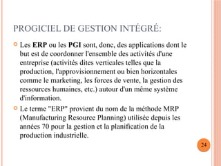 PROGICIEL DE GESTION INTÉGRÉ:
 Les ERP ou les PGI sont, donc, des applications dont le
but est de coordonner l'ensemble des activités d'une
entreprise (activités dites verticales telles que la
production, l'approvisionnement ou bien horizontales
comme le marketing, les forces de vente, la gestion des
ressources humaines, etc.) autour d'un même système
d'information.
 Le terme "ERP" provient du nom de la méthode MRP
(Manufacturing Resource Planning) utilisée depuis les
années 70 pour la gestion et la planification de la
production industrielle.
24
 