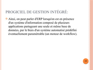 PROGICIEL DE GESTION INTÉGRÉ:
 Ainsi, on peut parler d'ERP lorsqu'on est en présence
d'un système d'information composé de plusieurs
applications partageant une seule et même base de
données, par le biais d'un système automatisé prédéfini
éventuellement paramétrable (un moteur de workflow).
25
 