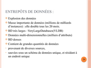 ENTREPÔTS DE DONNÉES :
 Explosion des données
 Masse importante de données (millions de milliards
d’instances) : elle double tous les 20 mois.
 BD très larges –VeryLargeDatabases(VLDB)
 Données multi-dimensionnelles (milliers d’attributs)
 BD denses
 Contient de grandes quantités de données
• provenant de diverses sources,
• sauvées sous un schéma de données unique, et résidant à
un endroit unique
26
 
