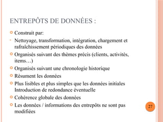 ENTREPÔTS DE DONNÉES :
 Construit par:
• Nettoyage, transformation, intégration, chargement et
rafraîchissement périodiques des données
 Organisés suivant des thèmes précis (clients, activités,
items…)
 Organisés suivant une chronologie historique
 Résument les données
 Plus lisibles et plus simples que les données initiales
Introduction de redondance éventuelle
 Cohérence globale des données
 Les données / informations des entrepôts ne sont pas
modifiées
27
 