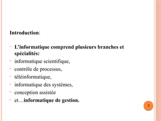 Introduction:
o L’informatique comprend plusieurs branches et
spécialités:
• informatique scientifique,
• contrôle de processus,
• téléinformatique,
• informatique des systèmes,
• conception assistée
• et…informatique de gestion.
3
 