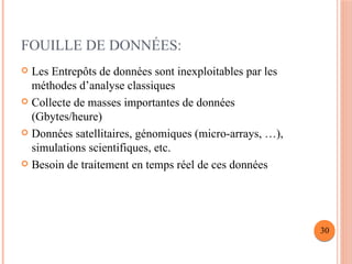 FOUILLE DE DONNÉES:
 Les Entrepôts de données sont inexploitables par les
méthodes d’analyse classiques
 Collecte de masses importantes de données
(Gbytes/heure)
 Données satellitaires, génomiques (micro-arrays, …),
simulations scientifiques, etc.
 Besoin de traitement en temps réel de ces données
30
 