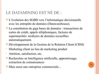 LE DATAMINING EST NÉ DE :
 L’évolution des SGBD vers l’informatique décisionnelle
avec les entrepôts de données (Datawarehouse).
 La constitution de giga bases de données : transactions de
cartes de crédit, appels téléphoniques, factures de
supermarchés: terabytes de données recueillies
automatiquement.
 Développement de la Gestion de la Relation Client (CRM)
• Marketing client au lieu de marketing produit
• Attrition, satisfaction, etc.
 Recherches en Intelligence artificielle, apprentissage,
extraction de connaissances
 Mais aussi une entreprise commerciale...
31
 
