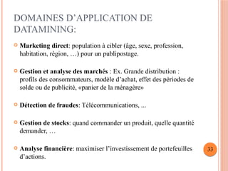 DOMAINES D’APPLICATION DE
DATAMINING:
 Marketing direct: population à cibler (âge, sexe, profession,
habitation, région, …) pour un publipostage.
 Gestion et analyse des marchés : Ex. Grande distribution :
profils des consommateurs, modèle d’achat, effet des périodes de
solde ou de publicité, «panier de la ménagère»
 Détection de fraudes: Télécommunications, ...
 Gestion de stocks: quand commander un produit, quelle quantité
demander, …
 Analyse financière: maximiser l’investissement de portefeuilles
d’actions.
33
 