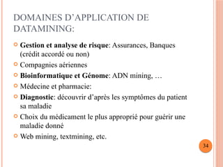 DOMAINES D’APPLICATION DE
DATAMINING:
 Gestion et analyse de risque: Assurances, Banques
(crédit accordé ou non)
 Compagnies aériennes
 Bioinformatique et Génome: ADN mining, …
 Médecine et pharmacie:
 Diagnostic: découvrir d’après les symptômes du patient
sa maladie
 Choix du médicament le plus approprié pour guérir une
maladie donné
 Web mining, textmining, etc.
34
 
