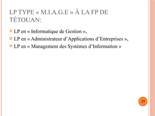 LP TYPE « M.I.A.G.E » À LA FP DE
TÉTOUAN:
 LP en « Informatique de Gestion »,
 LP en « Administrateur d’Applications d’Entreprises »,
 LP en « Management des Systèmes d’Information »
35
 