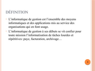 DÉFINITION
o L’informatique de gestion est l’ensemble des moyens
informatiques et des applications mis au service des
organisations qui en font usage.
o L’informatique de gestion à ses débuts se vit confier pour
toute mission l’informatisation de tâches lourdes et
répétitives: paye, facturation, archivage…
4
 