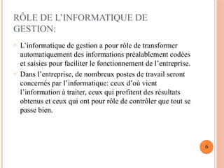 RÔLE DE L’INFORMATIQUE DE
GESTION:
o L’informatique de gestion a pour rôle de transformer
automatiquement des informations préalablement codées
et saisies pour faciliter le fonctionnement de l’entreprise.
o Dans l’entreprise, de nombreux postes de travail seront
concernés par l’informatique: ceux d’où vient
l’information à traiter, ceux qui profitent des résultats
obtenus et ceux qui ont pour rôle de contrôler que tout se
passe bien.
6
 