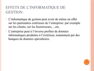 EFFETS DE L’INFORMATIQUE DE
GESTION:
o L’informatique de gestion peut avoir de même un effet
sur les partenaires extérieurs de l’entreprise: par exemple
sur les clients, sur les fournisseurs,…etc.
o L’entreprise peut à l’inverse profiter de données
informatiques produites à l’extérieur, notamment par des
banques de données spécialisées.
7
 