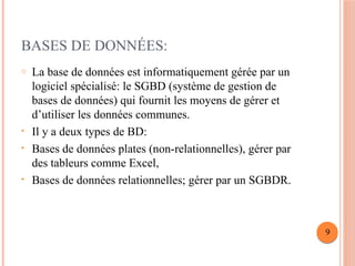 BASES DE DONNÉES:
o La base de données est informatiquement gérée par un
logiciel spécialisé: le SGBD (système de gestion de
bases de données) qui fournit les moyens de gérer et
d’utiliser les données communes.
• Il y a deux types de BD:
• Bases de données plates (non-relationnelles), gérer par
des tableurs comme Excel,
• Bases de données relationnelles; gérer par un SGBDR.
9
 