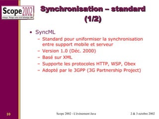 Synchronisation – standard (1/2) SyncML Standard pour uniformiser la synchronisation entre support mobile et serveur Version 1.0 (Déc. 2000) Basé sur XML Supporte les protocoles HTTP, WSP, Obex Adopté par le 3GPP (3G Partnership Project) 