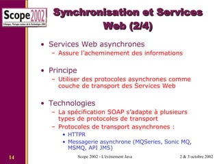 Synchronisation et Services Web (2/4) Services Web asynchrones Assure l’acheminement des informations Principe Utiliser des protocoles asynchrones comme couche de transport des Services Web Technologies La spécification SOAP s’adapte à plusieurs types de protocoles de transport Protocoles de transport asynchrones : HTTPR Messagerie asynchrone (MQSeries, Sonic MQ, MSMQ, API JMS) 