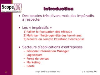 Introduction Des besoins très divers mais des impératifs à respecter Les « impératifs » Pallier la fluctuation des réseaux Maîtriser l’hétérogénéité des terminaux Prendre en compte l’existant d’entreprise Secteurs d’applications d’entreprises Personal Information Manager Logistiques  Force de ventes Marketing Santé 