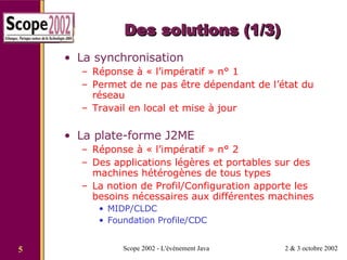 Des solutions (1/3) La synchronisation Réponse à « l’impératif » n° 1 Permet de ne pas être dépendant de l’état du réseau Travail en local et mise à jour La plate-forme J2ME Réponse à « l’impératif » n° 2 Des applications légères et portables sur des machines hétérogènes de tous types La notion de Profil/Configuration apporte les besoins nécessaires aux différentes machines MIDP/CLDC  Foundation Profile/CDC 