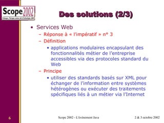 Des solutions (2/3) Services Web Réponse à « l’impératif » n° 3 Définition applications modulaires encapsulant des fonctionnalités métier de l’entreprise accessibles via des protocoles standard du Web Principe utiliser des standards basés sur XML pour échanger de l’information entre systèmes hétérogènes ou exécuter des traitements spécifiques liés à un métier via l’Internet 