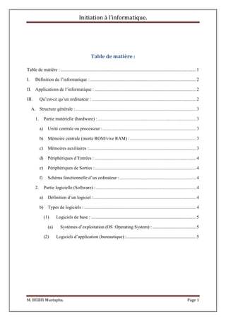 Initiation à l’informatique.
M. BISBIS Mustapha. Page 1
Table de matière :
Table de matière :....................................................................................................................... 1
I. Définition de l’informatique : ............................................................................................. 2
II. Applications de l’informatique : ......................................................................................... 2
III. Qu’est-ce qu’un ordinateur : ........................................................................................... 2
A. Structure générale :.......................................................................................................... 3
1. Partie matérielle (hardware) : ...................................................................................... 3
a) Unité centrale ou processeur :.................................................................................. 3
b) Mémoire centrale (morte ROM/vive RAM) :.......................................................... 3
c) Mémoires auxiliaires :.............................................................................................. 3
d) Périphériques d’Entrées : ......................................................................................... 4
e) Périphériques de Sorties :......................................................................................... 4
f) Schéma fonctionnelle d’un ordinateur :................................................................... 4
2. Partie logicielle (Software) :........................................................................................ 4
a) Définition d’un logiciel :.......................................................................................... 4
b) Types de logiciels : .................................................................................................. 4
(1) Logiciels de base : ............................................................................................ 5
(a) Systèmes d’exploitation (OS :Operating System) : ...................................... 5
(2) Logiciels d’application (bureautique) :............................................................. 5
 