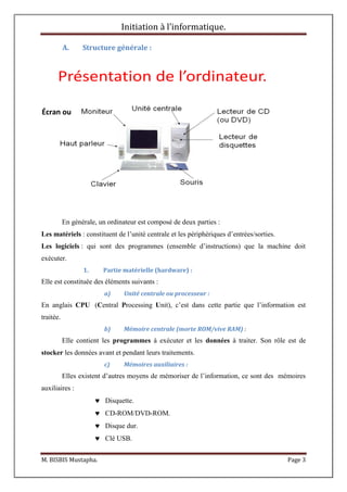 Initiation à l’informatique.
M. BISBIS Mustapha. Page 3
A. Structure générale :
Présentation de l’ordinateur.
En générale, un ordinateur est composé de deux parties :
Les matériels : constituent de l’unité centrale et les périphériques d’entrées/sorties.
Les logiciels : qui sont des programmes (ensemble d’instructions) que la machine doit
exécuter.
1. Partie matérielle (hardware) :
Elle est constituée des éléments suivants :
a) Unité centrale ou processeur :
En anglais CPU (Central Processing Unit), c’est dans cette partie que l’information est
traitée.
b) Mémoire centrale (morte ROM/vive RAM) :
Elle contient les programmes à exécuter et les données à traiter. Son rôle est de
stocker les données avant et pendant leurs traitements.
c) Mémoires auxiliaires :
Elles existent d’autres moyens de mémoriser de l’information, ce sont des mémoires
auxiliaires :
 Disquette.
 CD-ROM/DVD-ROM.
 Disque dur.
 Clé USB.
Écran ou
 