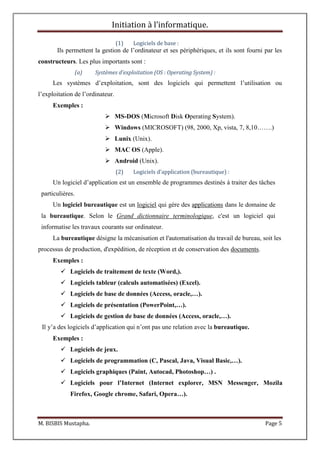 Initiation à l’informatique.
M. BISBIS Mustapha. Page 5
(1) Logiciels de base :
Ils permettent la gestion de l’ordinateur et ses périphériques, et ils sont fourni par les
constructeurs. Les plus importants sont :
(a) Systèmes d’exploitation (OS : Operating System) :
Les systèmes d’exploitation, sont des logiciels qui permettent l’utilisation ou
l’exploitation de l’ordinateur.
Exemples :
 MS-DOS (Microsoft Disk Operating System).
 Windows (MICROSOFT) (98, 2000, Xp, vista, 7, 8,10…….)
 Lunix (Unix).
 MAC OS (Apple).
 Android (Unix).
(2) Logiciels d’application (bureautique) :
Un logiciel d’application est un ensemble de programmes destinés à traiter des tâches
particulières.
Un logiciel bureautique est un logiciel qui gère des applications dans le domaine de
la bureautique. Selon le Grand dictionnaire terminologique, c'est un logiciel qui
informatise les travaux courants sur ordinateur.
La bureautique désigne la mécanisation et l'automatisation du travail de bureau, soit les
processus de production, d'expédition, de réception et de conservation des documents.
Exemples :
 Logiciels de traitement de texte (Word,).
 Logiciels tableur (calculs automatisées) (Excel).
 Logiciels de base de données (Access, oracle,…).
 Logiciels de présentation (PowerPoint,…).
 Logiciels de gestion de base de données (Access, oracle,…).
Il y’a des logiciels d’application qui n’ont pas une relation avec la bureautique.
Exemples :
 Logiciels de jeux.
 Logiciels de programmation (C, Pascal, Java, Visual Basic,…).
 Logiciels graphiques (Paint, Autocad, Photoshop…) .
 Logiciels pour l’Internet (Internet explorer, MSN Messenger, Mozila
Firefox, Google chrome, Safari, Opera…).
 