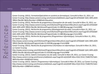 00200017.wmf ( Image). (s.d.). Consulté le Mars 31, 2011, sur Microsoft Word: Disponible:http://office.microsoft.com00280283.wmf ( image). (s.d.). Consulté le Mars 31, 2011, sur Microsoft: Disponible:http.office.microsoft.com00295053.wmf ( image). (s.d.). Consulté le Mars 31, 2011, sur Microsoft: Disponible:http://office.microsoft.com00434800.png ( image). (s.d.). Consulté le Mars 31, 2011, sur Microsoft: Disponible:http:office.microsoft.comCareerCruising. (2011). Description de l'emploie ( Concepteur du site web). Consulté le Mars 29, 2011, sur CareerCruising: http://www.careercruising.com/Careers/JobDetails.aspx?LoginID=eb165b9f-40ca-41b3-9152-754837917ab5-5&OccNumber=444&field=JobDescCareerCruising. (2011). Description de l'emploie ( Développeur du web). Consulté le Mars 29, 2011, sur CareerCruising: http://www.careercruising.com/Careers/JobDetails.aspx?LoginID=eb165b9f-40ca-41b3-9152-754837917ab5-5&OccNumber=442&field=JobDescCareerCruising. (2011). Description de l'emploie ( Programmeur Informatique). Consulté le Mars 29, 2011, sur CareerCruising: 