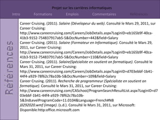 http://www.careercruising.com/Careers/JobDetails.aspx?LoginID=eb165b9f-40ca-41b3-9152-754837917ab5-5&OccNumber=108&field=SalaryCareerCruising. (2011). Description de l'emploie (Formateur en Imformatique). Consulté le Mars 29, 2011, sur CareerCrusing: http://www.careercruising.com/Careers/JobDetails.aspx?LoginID=eb165b9f-40ca-41b3-9152-754837917ab5-5&OccNumber=110&field=JobDescCareerCruising. (2011). Description de l'emploie (Spécialiste en soutient on formatique). Consulté le Mars 31, 2011, sur CareerCruising: http://www.careercruising.com/Careers/JobDetails.aspx?LoginID=d703ebbf-1b41-44f4-a929-78f62c78a10b-5&OccNumber=109&field=JobDescCareerCruising. (2011). Formation ( Conception du site web). Consulté le Mars 29, 2011, sur CareerCruising: http://www.careercruising.com/Careers/JobDetails.aspx?LoginID=eb165b9f-40ca-41b3-9152-754837917ab5-5&OccNumber=444&field=EducationCareerCruising. (2011). Formation ( Développeur du web). Consulté le Mars 29, 2011, sur CareerCruising: http://www.careercruising.com/Careers/JobDetails.aspx?LoginID=eb165b9f-40ca-41b3-9152-754837917ab5-5&OccNumber=442&field=EducationCareerCruising. (2011). Formation (Formatuer en Informatique). Consulté le Mars 29, 2011, sur CareerCruising: http://www.careercruising.com/Careers/JobDetails.aspx?LoginID=eb165b9f-40ca-41b3-9152-754837917ab5-5&OccNumber=110&field=EducationCareerCruising. (2011). Formation (Programmeur Informatique). Consulté le Mars 29, 2011, sur CareerCruising: http://www.careercruising.com/Careers/JobDetails.aspx?LoginID=eb165b9f-40ca-41b3-9152-754837917ab5-5&OccNumber=108&field=Education