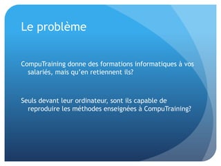 Le problème


CompuTraining donne des formations informatiques à vos
  salariés, mais qu’en retiennent ils?



Seuls devant leur ordinateur, sont ils capable de
  reproduire les méthodes enseignées à CompuTraining?
 