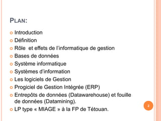 Plan:IntroductionDéfinitionRôle  et effets de l’informatique de gestionBases de donnéesSystèmeinformatiqueSystèmes d’informationLes logiciels de GestionProgiciel de Gestion Intégrée (ERP)Entrepôts de données (Datawarehouse) et fouille de données (Datamining).LP type « MIAGE » à la FP de Tétouan.2