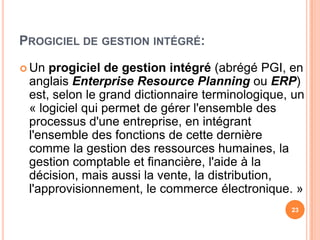 Progiciel de gestionintégré:23Un progiciel de gestionintégré (abrégé PGI, en anglaisEnterprise ResourcePlanningouERP) est, selon le granddictionnaireterminologique, un « logicielquipermet de gérerl'ensemble des processusd'uneentreprise, en intégrantl'ensemble des fonctions de cettedernièrecomme la gestion des ressourceshumaines, la gestioncomptable et financière, l'aide à la décision, maisaussi la vente, la distribution, l'approvisionnement, le commerceélectronique. »