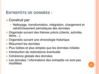 Entrepôts de données :Construit par:Nettoyage, transformation, intégration, chargement et rafraîchissement périodiques des données Organisés suivant des thèmes précis (clients, activités, items…)Organisés suivant une chronologie historiqueRésument les donnéesPlus lisibles et plus simples que les données initiales Introduction de redondance éventuelleCohérence globale des donnéesLes données / informations des entrepôts ne sont pas modifiées27