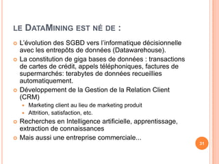 le DataMining est né de :L’évolution des SGBD vers l’informatique décisionnelle avec les entrepôts de données (Datawarehouse).La constitution de giga bases de données : transactions de cartes de crédit, appels téléphoniques, factures de supermarchés: terabytes de données recueillies automatiquement.Développement de la Gestion de la Relation Client (CRM)Marketing client au lieu de marketing produitAttrition, satisfaction, etc.Recherches en Intelligence artificielle, apprentissage, extraction de connaissances Mais aussi une entreprise commerciale...31