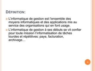 Définition:L’informatique de gestionestl’ensemble des moyensinformatiques et des applications mis auservice des organisationsqui en fontusage.L’informatique de gestion à sesdébuts se vitconfierpourtoutemissionl’informatisation de tâcheslourdes et répétitives: paye, facturation, archivage…4