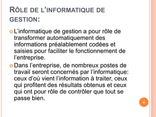 Rôle de l’informatique de gestion:L’informatique de gestion a pourrôle de transformerautomatiquement des informationspréalablementcodées et saisiespourfaciliter le fonctionnement de l’entreprise.Dansl’entreprise, de nombreux postes de travailserontconcernés par l’informatique: ceuxd’oùvientl’information à traiter, ceuxquiprofitent des résultatsobtenus et ceuxquiontpourrôle de contrôler que tout se passe bien.6