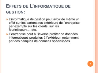 Effets de L’informatique de gestion:L’informatique de gestionpeutavoir de même un effet sur les partenaires extérieurs de l’entreprise: par exemple sur les clients, sur les fourinisseurs,…etc.L’entreprisepeut à l’inverseprofiter de donnéesinformatiquesproduites à l’extérieur, notamment par des banques de donnéesspécialisées.7