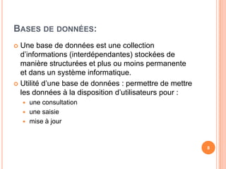 Bases de données:Une base de données est une collection d’informations (interdépendantes) stockées de manière structurées et plus ou moins permanente et dans un système informatique.Utilité d’une base de données : permettre de mettre les données à la disposition d’utilisateurs pour :une consultationune saisiemise à jour8