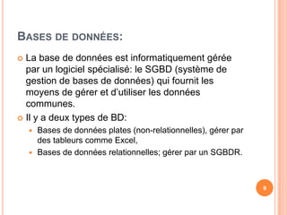 Bases de données:La base de données est informatiquement gérée par un logiciel spécialisé: le SGBD (système de gestion de bases de données) qui fournit les moyens de gérer et d’utiliser les données communes.Il y a deux types de BD:Bases de données plates (non-relationnelles), gérer par des tableurs comme Excel, Bases de données relationnelles; gérer par un SGBDR.9
