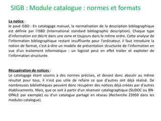 SIGB : Module catalogue : normes et formats
La notice :
le pavé ISBD : En catalogage manuel, la normalisation de la description bibliographique
est définie par l'ISBD (International standard bibliographic description). Chaque type
d'information est décrit dans une zone et toujours dans le même ordre. Cette analyse de
l'information bibliographique restant insuffisante pour l'ordinateur, il faut introduire la
notion de format, c'est-à-dire un modèle de présentation structurée de l'information en
vue d'un traitement informatique : un logiciel peut en effet traiter et exploiter de
l'information structurée.
Récupération de notices :
Le catalogage étant soumis à des normes précises, et devant donc aboutir au même
résultat pour tous, il n'est pas utile de refaire ce que d'autres ont déjà réalisé. De
nombreuses bibliothèques peuvent donc récupérer des notices déjà créées par d'autres
établissements. Mais, que ce soit à partir d'un réservoir catalographique (SUDOC ou BN-
OPALE par exemple) ou d'un catalogue partagé en réseau (Recherche Z3950 dans les
modules catalogue).
 