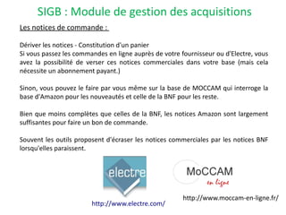 SIGB : Module de gestion des acquisitions
Les notices de commande :
Dériver les notices - Constitution d'un panier
Si vous passez les commandes en ligne auprès de votre fournisseur ou d'Electre, vous
avez la possibilité de verser ces notices commerciales dans votre base (mais cela
nécessite un abonnement payant.)
Sinon, vous pouvez le faire par vous même sur la base de MOCCAM qui interroge la
base d'Amazon pour les nouveautés et celle de la BNF pour les reste.
Bien que moins complètes que celles de la BNF, les notices Amazon sont largement
suffisantes pour faire un bon de commande.
Souvent les outils proposent d'écraser les notices commerciales par les notices BNF
lorsqu'elles paraissent.
http://www.moccam-en-ligne.fr/
http://www.electre.com/
 
