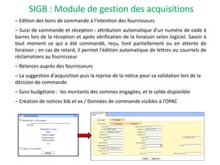 SIGB : Module de gestion des acquisitions
– Edition des bons de commande à l'intention des fournisseurs
– Suivi de commande et réception : attribution automatique d'un numéro de code à
barres lors de la réception et après vérification de la livraison selon logiciel. Savoir à
tout moment ce qui a été commandé, reçu, livré partiellement ou en attente de
livraison ; en cas de retard, il permet l'édition automatique de lettres ou courriels de
réclamations au fournisseur
– Relances auprès des fournisseurs
– La suggestion d'acquisition puis la reprise de la notice pour sa validation lors de la
décision de commande
– Suivi budgétaire : les montants des sommes engagées, et le solde disponible
– Création de notices bib et ex / Données de commande visibles à l’OPAC
 