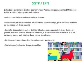 SGTP / EPN
Définition : Système de Gestion des Terminaux Publics, soit pour gérer les EPN (Espace
Public Numérique) / Espaces multimédias.
Les fonctionnalités attendues sont les suivantes :
- Gestion des postes (connexion, déconnexion, ajout de temps, prise de main, ou envoi
de messages) et de sa sécurité
- Contrôle des accès internet et de l’identification des usagers et de leurs droits : en
général avec son numéro de carte d'adhérent, d'où le besoin d'associer SIGB et SGTP,
sans pour autant qu'il s'agisse d'une même fournisseur. 
- Gestion des impressions, des réservations, des quotas, etc.
- Statistiques d'utilisation des postes publics
 