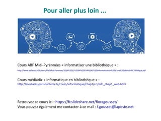Pour aller plus loin ...
Retrouvez ce cours ici : https://fr.slideshare.net/floragousset/
Vous pouvez également me contacter à ce mail : f.gousset@laposte.net
Cours ABF Midi-Pyrénnées « informatiser une bibliothèque » :
http://www.abf.asso.fr/fichiers/file/Midi-Pyrenees/2014%2011%2004%20CRAYSSAC%20Informatisation%20d'une%20biblioth%C3%A8que.pdf
Cours médiadix « informatique en bibliothèque » :
http://mediadix.parisnanterre.fr/cours/informatique/chap1/co/info_chap1_web.html
 