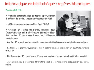 Informatique en bibliothèque : repères historiques
• Années 70 apparition des premiers systèmes intégrés comportant plusieurs modules
• En France, le premier système complet est mis en démonstration en 1970 : le système
GIBUS 24
• Fin des années 70 : premières offres commerciales clés en main (matériel et logiciel)
• Jusqu’au milieu des années 80 malgré tout, on constate une progression des outils
dédiés
Années 60 -70 :
• Première automatisation de tâches : prêt, édition
d’index et de biblio ; chacun développe son outil
• 1967: premier catalogue collectif par l’OCLC
• Création en France du Bureau national pour
l’Automatisation des Bibliothèques (BAB) au début
des années 70 pour coordonner les différentes
expériences.
 