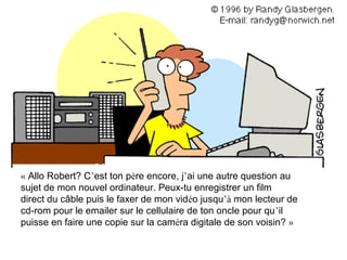 « Allo Robert? C’est ton père encore, j’ai une autre question au
sujet de mon nouvel ordinateur. Peux-tu enregistrer un film
direct du câble puis le faxer de mon vidéo jusqu’à mon lecteur de
cd-rom pour le emailer sur le cellulaire de ton oncle pour qu’il
puisse en faire une copie sur la caméra digitale de son voisin? »
 