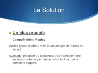 La Solution


S Un plus produit:
-   CampuTraining-Replay

(Accès gratuit durant 3 mois a une banque de vidéos en
  ligne.)

Avantage: proposer au personnes ayant acheter notre
  service un site qui permet de revoir tout ce que la
  personne a appris.
 