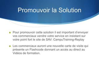 Promouvoir la Solution


S Pour promouvoir cette solution il est important d’envoyer
  vos commerciaux vendre votre service en insistant sur
  votre point fort le site de SAV: CampuTraining-Replay

S Les commerciaux auront une nouvelle carte de visite qui
  présente un Flashcode donnant un accès au direct au
  Vidéos de formation.
 