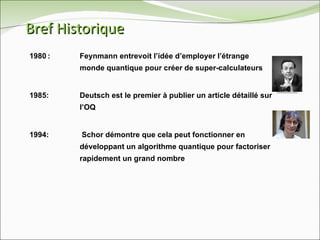 Bref Historique 1980 :  Feynmann entrevoit l’idée d’employer l’étrange  monde quantique pour créer de super-calculateurs 1985: Deutsch est le premier à publier un article détaillé sur  l’OQ 1994:  Schor démontre que cela peut fonctionner en  développant un algorithme quantique pour factoriser  rapidement un grand nombre 