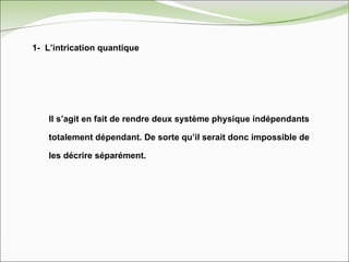 1-  L’intrication quantique Il s’agit en fait de rendre deux système physique indépendants totalement dépendant. De sorte qu’il serait donc impossible de les décrire séparément. 