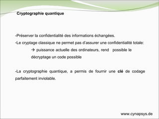 -Préserver la confidentialité des informations échangées.  Le cryptage classique ne permet pas d’assurer une confidentialité totale:    puissance actuelle des ordinateurs, rend  possible le  décryptage un code possible -La cryptographie quantique, a permis de fournir une  clé  de codage parfaitement inviolable. Cryptographie quantique www.cynapsys.de 